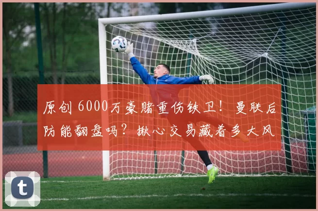 原创 6000万豪赌重伤铁卫！曼联后防能翻盘吗？揪心交易藏着多大风险？