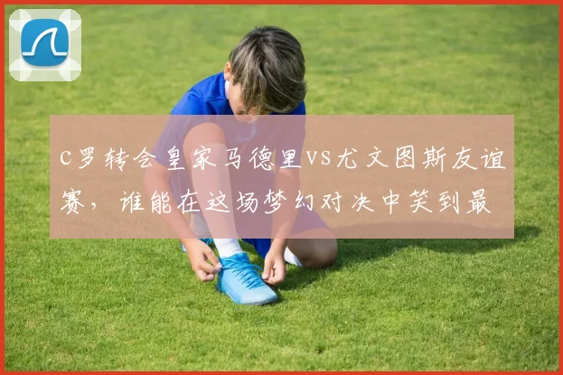 c罗转会皇家马德里vs尤文图斯友谊赛,谁能在这场梦幻对决中笑到最后?