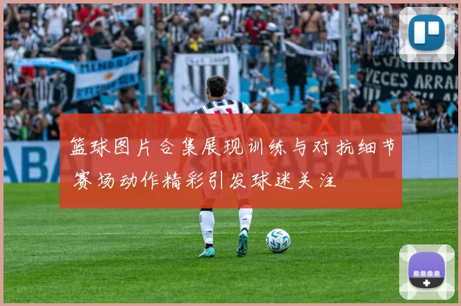 篮球图片合集展现训练与对抗细节 赛场动作精彩引发球迷关注