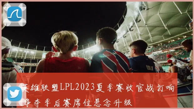 英雄联盟LPL2023夏季赛收官战打响 争夺季后赛席位悬念升级