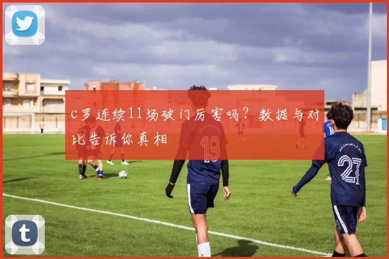 c罗连续11场破门厉害吗？数据与对比告诉你真相