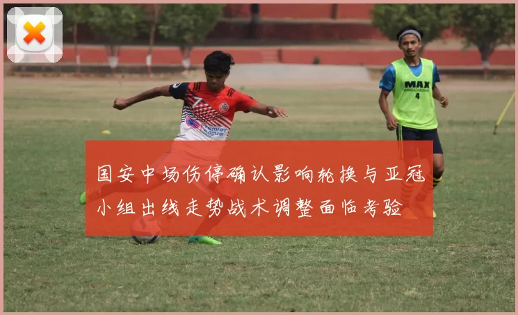 国安中场伤停确认影响轮换与亚冠小组出线走势战术调整面临考验