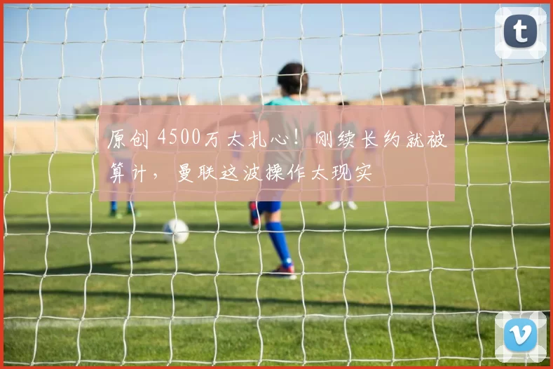 原创 4500万太扎心！刚续长约就被算计，曼联这波操作太现实