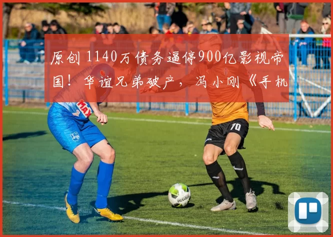 原创 1140万债务逼停900亿影视帝国！华谊兄弟破产，冯小刚《手机2》引爆税务地震，周星驰6亿大片拖8年，陆川科幻巨制血亏收场