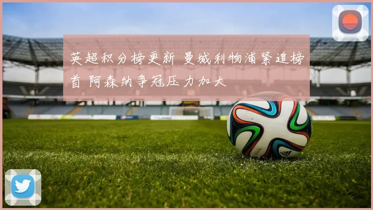 英超积分榜更新 曼城利物浦紧追榜首 阿森纳争冠压力加大