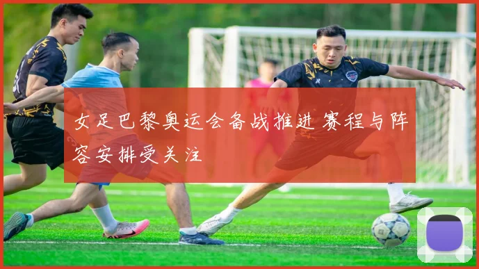 女足巴黎奥运会备战推进 赛程与阵容安排受关注