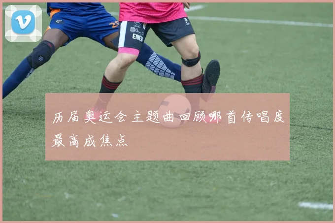历届奥运会主题曲回顾哪首传唱度最高成焦点