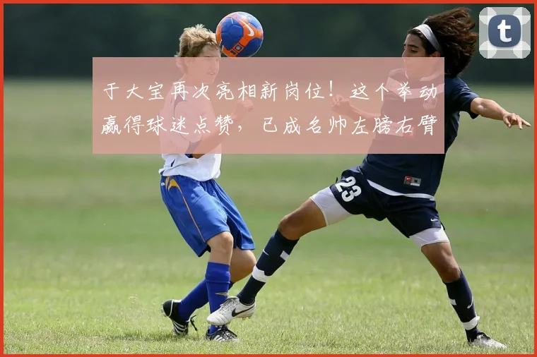 于大宝再次亮相新岗位!这个举动赢得球迷点赞,已成名帅左膀右臂