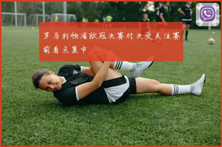 罗马利物浦欧冠决赛对决受关注赛前看点集中