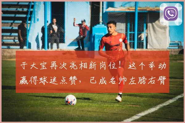 于大宝再次亮相新岗位!这个举动赢得球迷点赞,已成名帅左膀右臂